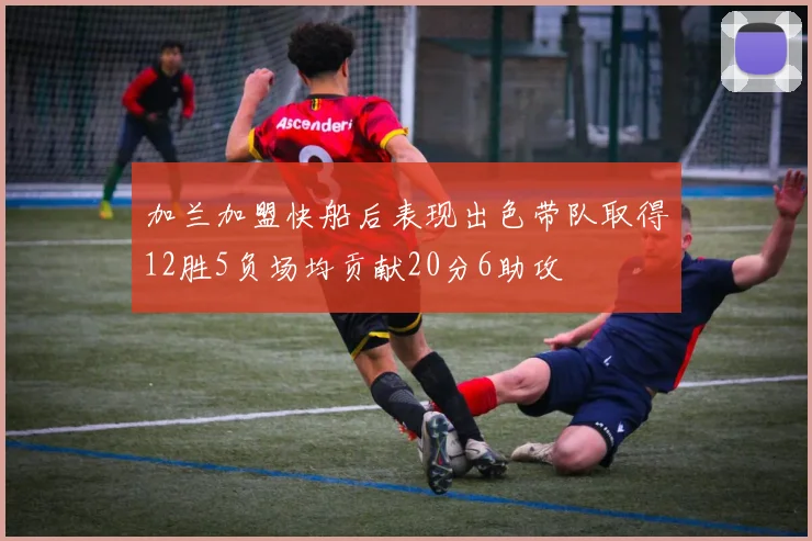 加兰加盟快船后表现出色带队取得12胜5负场均贡献20分6助攻