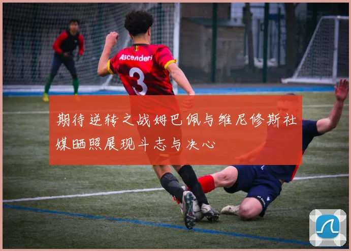 期待逆转之战姆巴佩与维尼修斯社媒晒照展现斗志与决心